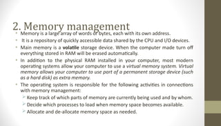 2. Memory management
• Memory is a large array of words or bytes, each with its own address.
• It is a repository of quickly accessible data shared by the CPU and I/O devices.
• Main memory is a volatile storage device. When the computer made turn off
everything stored in RAM will be erased automatically.
• In addition to the physical RAM installed in your computer, most modern
operating systems allow your computer to use a virtual memory system. Virtual
memory allows your computer to use part of a permanent storage device (such
as a hard disk) as extra memory.
• The operating system is responsible for the following activities in connections
with memory management:
Keep track of which parts of memory are currently being used and by whom.
Decide which processes to load when memory space becomes available.
Allocate and de-allocate memory space as needed.
 