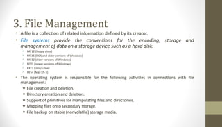 3. File Management
• A file is a collection of related information defined by its creator.
• File systems provide the conventions for the encoding, storage and
management of data on a storage device such as a hard disk.
 FAT12 (floppy disks)
 FAT16 (DOS and older versions of Windows)
 FAT32 (older versions of Windows)
 NTFS (newer versions of Windows)
 EXT3 (Unix/Linux)
 HFS+ (Max OS X)
• The operating system is responsible for the following activities in connections with file
management:
✦ File creation and deletion.
✦ Directory creation and deletion.
✦ Support of primitives for manipulating files and directories.
✦ Mapping files onto secondary storage.
✦ File backup on stable (nonvolatile) storage media.
 