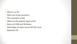 • What is an OS.
• What are its key functions.
• The evaluation of OS.
• What are the popular types of OS.
• Basics of UNIX and Windows.
• Advantages of open source OS like Linux.
• Networks OS.
 