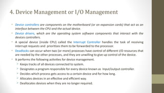 4. Device Management or I/O Management
• Device controllers are components on the motherboard (or on expansion cards) that act as an
interface between the CPU and the actual device.
• Device drivers, which are the operating system software components that interact with the
devices controllers.
• A special device (inside CPU) called the Interrupt Controller handles the task of receiving
interrupt requests and prioritizes them to be forwarded to the processor.
• Deadlocks can occur when two (or more) processes have control of different I/O resources that
are needed by the other processes, and they are unwilling to give up control of the device.
• It performs the following activities for device management.
 Keeps tracks of all devices connected to system.
 Designates a program responsible for every device known as Input/output controller.
 Decides which process gets access to a certain device and for how long.
 Allocates devices in an effective and efficient way.
 Deallocates devices when they are no longer required.
 