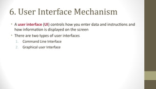 6. User Interface Mechanism
• A user interface (UI) controls how you enter data and instructions and
how information is displayed on the screen
• There are two types of user interfaces
1. Command Line Interface
2. Graphical user Interface
 
