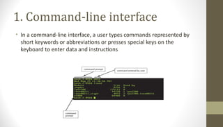 1. Command-line interface
• In a command-line interface, a user types commands represented by
short keywords or abbreviations or presses special keys on the
keyboard to enter data and instructions
 