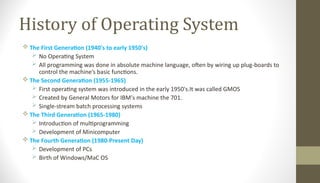 History of Operating System
 The First Generation (1940's to early 1950's)
 No Operating System
 All programming was done in absolute machine language, often by wiring up plug-boards to
control the machine’s basic functions.
 The Second Generation (1955-1965)
 First operating system was introduced in the early 1950's.It was called GMOS
 Created by General Motors for IBM's machine the 701.
 Single-stream batch processing systems
 The Third Generation (1965-1980)
 Introduction of multiprogramming
 Development of Minicomputer
 The Fourth Generation (1980-Present Day)
 Development of PCs
 Birth of Windows/MaC OS
 
