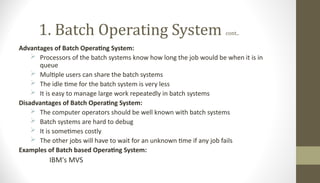 1. Batch Operating System cont..
Advantages of Batch Operating System:
 Processors of the batch systems know how long the job would be when it is in
queue
 Multiple users can share the batch systems
 The idle time for the batch system is very less
 It is easy to manage large work repeatedly in batch systems
Disadvantages of Batch Operating System:
 The computer operators should be well known with batch systems
 Batch systems are hard to debug
 It is sometimes costly
 The other jobs will have to wait for an unknown time if any job fails
Examples of Batch based Operating System:
IBM's MVS
 