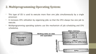 2. Multiprogramming Operating System:
• This type of OS is used to execute more than one jobs simultaneously by a single
processor.
• It increases CPU utilization by organizing jobs so that the CPU always has one job to
execute.
• Multiprogramming operating systems use the mechanism of job scheduling and CPU
scheduling.
 