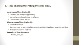 3. Time-Sharing Operating Systems cont..
• Advantages of Time-Sharing OS:
 Each task gets an equal opportunity
 Fewer chances of duplication of software
 CPU idle time can be reduced
• Disadvantages of Time-Sharing OS:
 Reliability problem
 One must have to take care of the security and integrity of user programs and data
 Data communication problem
• Examples of Time-Sharing Oss
Multics, Unix, etc.
 