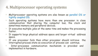 4. Multiprocessor operating systems
• Multiprocessor operating systems are also known as parallel OS or
tightly coupled OS.
• Such operating systems have more than one processor in close
communication that sharing the computer bus, the clock and
sometimes memory and peripheral devices.
• It executes multiple jobs at the same time and makes the processing
faster.
• It supports large physical address space and larger virtual address
space.
• If one processor fails then other processor should retrieve the
interrupted process state so execution of process can continue.
• Inter-processes communication mechanism is provided and
implemented in hardware.
 