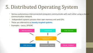 5. Distributed Operating System
• Various autonomous interconnected computers communicate with each other using a shared
communication network.
• Independent systems possess their own memory unit and CPU.
• These are referred to as loosely coupled systems.
• Examples:- Locus, DYSEAC
 