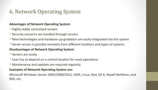 6. Network Operating System
Advantages of Network Operating System:
Highly stable centralized servers
Security concerns are handled through servers
New technologies and hardware up-gradation are easily integrated into the system
Server access is possible remotely from different locations and types of systems
Disadvantages of Network Operating System:
Servers are costly
User has to depend on a central location for most operations
Maintenance and updates are required regularly
Examples of Network Operating System are:
Microsoft Windows Server 2003/2008/2012, UNIX, Linux, Mac OS X, Novell NetWare, and
BSD, etc.
 