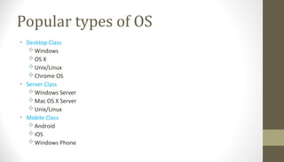 Popular types of OS
• Desktop Class
Windows
OS X
Unix/Linux
Chrome OS
• Server Class
Windows Server
Mac OS X Server
Unix/Linux
• Mobile Class
Android
iOS
Windows Phone
 