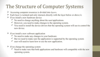 The Structure of Computer Systems
 Accessing computer resources is divided into layers.
 Each layer is isolated and only interacts directly with the layer below or above it.
 If we install a new hardware device
 No need to change anything about the user/applications.
 However, you need to make changes to the operating system.
 You need to install the device drivers that the operating system will use to control the
new device.
 If we install a new software application
 No need to make any changes to your hardware.
 But we need to make sure the application is supported by the operating system
 user will need to learn how to use the new application.
 If we change the operating system
 Need to make sure that both applications and hardware will compatible with the new
operating system.
 