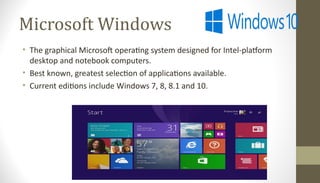 Microsoft Windows
• The graphical Microsoft operating system designed for Intel-platform
desktop and notebook computers.
• Best known, greatest selection of applications available.
• Current editions include Windows 7, 8, 8.1 and 10.
 
