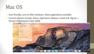 Mac OS
• User-friendly, runs on Mac hardware. Many applications available.
• Current editions include: Sierra, High Sierra, Mojave, Catalina & Big Sur—
Version XI(Released in Nov 2020)
 