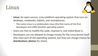 Linux
• Linux: An open-source, cross-platform operating system that runs on
desktops, notebooks, tablets, and smartphones.
• The name Linux is a combination Linus (the first name of the first
developer) and UNIX (another operating system.
• Users are free to modify the code, improve it, and redistribute it,
• Developers are not allowed to charge money for the Linux kernel itself
(the main part of the operating system), but they can charge money for
distributions (distros for short).
 