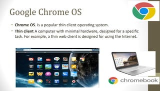 Google Chrome OS
• Chrome OS. Is a popular thin client operating system.
• Thin client A computer with minimal hardware, designed for a specific
task. For example, a thin web client is designed for using the Internet.
 