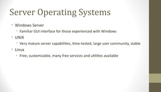 Server Operating Systems
• Windows Server
• Familiar GUI interface for those experienced with Windows
• UNIX
• Very mature server capabilities, time-tested, large user community, stable
• Linux
• Free, customizable, many free services and utilities available
 