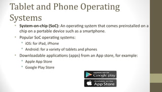 Tablet and Phone Operating
Systems
• System-on-chip (SoC): An operating system that comes preinstalled on a
chip on a portable device such as a smartphone.
• Popular SoC operating systems:
 iOS: for iPad, iPhone
 Android: for a variety of tablets and phones
• Downloadable applications (apps) from an App store, for example:
 Apple App Store
 Google Play Store
 