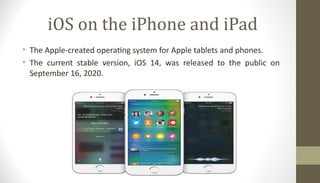 iOS on the iPhone and iPad
• The Apple-created operating system for Apple tablets and phones.
• The current stable version, iOS 14, was released to the public on
September 16, 2020.
 