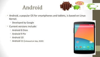 Android
• Android, a popular OS for smartphones and tablets, is based on Linux
Kernel.
• Developed by Google
• Current versions include:
• Android 8 Oreo
• Android 9 Pie
• Android 10
• Android 11 (released on Sep, 2020)
 