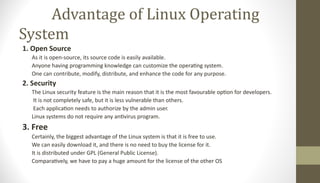 Advantage of Linux Operating
System
1. Open Source
As it is open-source, its source code is easily available.
Anyone having programming knowledge can customize the operating system.
One can contribute, modify, distribute, and enhance the code for any purpose.
2. Security
The Linux security feature is the main reason that it is the most favourable option for developers.
It is not completely safe, but it is less vulnerable than others.
Each application needs to authorize by the admin user.
Linux systems do not require any antivirus program.
3. Free
Certainly, the biggest advantage of the Linux system is that it is free to use.
We can easily download it, and there is no need to buy the license for it.
It is distributed under GPL (General Public License).
Comparatively, we have to pay a huge amount for the license of the other OS
 