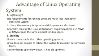 Advantage of Linux Operating
System
4. Lightweight
The requirements for running Linux are much less than other
operating system
In Linux, the memory footprint and disk space are also lower.
Generally, most of the Linux distributions required as little as 128MB
of RAM around the same amount for disk space.
5. Stability
Linux is more stable than other operating systems.
Linux does not require to reboot the system to maintain performance
levels.
It rarely hangs up or slow down. It has big up-times.
 