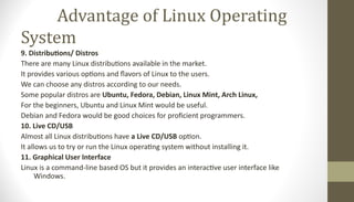 Advantage of Linux Operating
System
9. Distributions/ Distros
There are many Linux distributions available in the market.
It provides various options and flavors of Linux to the users.
We can choose any distros according to our needs.
Some popular distros are Ubuntu, Fedora, Debian, Linux Mint, Arch Linux,
For the beginners, Ubuntu and Linux Mint would be useful.
Debian and Fedora would be good choices for proficient programmers.
10. Live CD/USB
Almost all Linux distributions have a Live CD/USB option.
It allows us to try or run the Linux operating system without installing it.
11. Graphical User Interface
Linux is a command-line based OS but it provides an interactive user interface like
Windows.
 