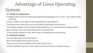 Advantage of Linux Operating
System
12. Suitable for programmers
It supports almost all of the most used programming languages such as C/C++, Java, Python, Ruby,
and more.
Further, it offers a vast range of useful applications for development.
The programmers prefer the Linux terminal over the Windows command line.
The package manager on Linux system helps programmers to understand how things are done.
Bash scripting is also a functional feature for the programmers.
It also provides support for SSH, which helps in managing the servers quickly.
13. Community Support
Linux provides large community support.
We can find support from various sources.
There are many forums available on the web to assist users.
Further, developers from the various open source communities are ready to help us.
 