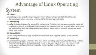 Advantage of Linux Operating
System
14. Privacy
Linux always takes care of user privacy as it never takes much private data from the user.
Comparatively, other operating systems ask for the user's private data.
15. Networking
Linux facilitates with powerful support for networking. The client-server systems can be easily set
to a Linux system. It provides various command-line tools such as ssh, ip, mail, telnet, and more
for connectivity with the other systems and servers. Tasks such as network backup are much
faster than others.
16. Compatibility
Linux is compatible with a large number of file formats as it supports almost all file formats.
17. Installation
Linux installation process takes less time than other operating systems such as Windows. Further,
its installation process is much easy as it requires less user input. It does not require much
more system configuration even it can be easily installed on old machines having less
configuration.
 