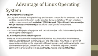 Advantage of Linux Operating
System
18. Multiple Desktop Support
Linux system provides multiple desktop environment support for its enhanced use. The
desktop environment option can be selected during installation. We can select any
desktop environment such as GNOME (GNU Network Object Model Environment) or
KDE (K Desktop Environment) as both have their specific environment.
19. Multitasking
It is a multitasking operating system as it can run multiple tasks simultaneously without
affecting the system speed.
20. Heavily Documented for beginners
There are many command-line options that provide documentation on commands,
libraries, standards such as manual pages and info pages. Also, there are plenty of
documents available on the internet in different formats, such as Linux tutorials, Linux
documentation project, Serverfault, and more. To help the beginners, several
communities are available such as Ask Ubuntu, Reddit, and StackOverflow.
 