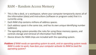 RAM – Random Access Memory
 This is like a desk, or a workspace, where your computer temporarily stores all of
the information (data) and instructions (software or program code) that it is
currently using.
 Each RAM chip contains millions of address spaces.
 Each address space is the same size, and has its own unique identifying number
(address).
 The operating system provides the rules for using these memory spaces, and
controls storage and retrieval of information from RAM.
 Device drivers for RAM chips are included with the operating system.
Problem: If RAM needs an operating system to work, and an operating system needs
RAM in order to work, how does your computer activate its RAM to load the
operating system?
 
