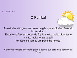 ATIVIDADE 7 O Pumba! As estrelas são grandes bolas de gás que explodem fazendo luz e calor... É como se fossem bocas de fogão muito, muito gigantes e muito, muito longe daqui! Por isso, só vemos um pontinho no céu. Com seus colegas, descubra qual é a estrela que está mais pertinho da Terra. 