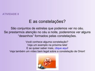 ATIVIDADE 8 E as constelações? São conjuntos de estrelas que podemos ver no céu. Se prestarmos atenção no céu a noite, poderemos ver alguns “desenhos” formados pelas constelações. Você conhece alguma constelação?  Veja um exemplo na próxima tela! E se quiser saber mais,  clique aqui ! Veja também um vídeo bem legal sobre a constelação de Orion! 