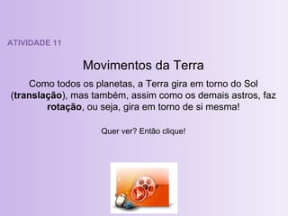 ATIVIDADE 11 Movimentos da Terra Como todos os planetas, a Terra gira em torno do Sol ( translação ), mas também, assim como os demais astros, faz  rotação , ou seja, gira em torno de si mesma! Quer ver? Então clique! 