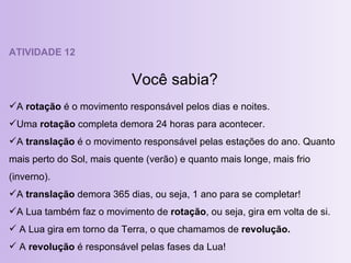 ATIVIDADE 12 Você sabia? A  rotação  é o movimento responsável pelos dias e noites. Uma  rotação  completa demora 24 horas para acontecer. A  translação  é o movimento responsável pelas estações do ano. Quanto mais perto do Sol, mais quente (verão) e quanto mais longe, mais frio (inverno). A  translação  demora 365 dias, ou seja, 1 ano para se completar! A Lua também faz o movimento de  rotação , ou seja, gira em volta de si. A Lua gira em torno da Terra, o que chamamos de  revolução. A  revolução  é responsável pelas fases da Lua! 
