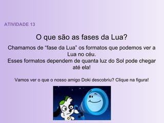 ATIVIDADE 13 O que são as fases da Lua? Chamamos de “fase da Lua” os formatos que podemos ver a Lua no céu. Esses formatos dependem de quanta luz do Sol pode chegar até ela! Vamos ver o que o nosso amigo Doki descobriu? Clique na figura! 