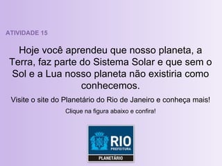 ATIVIDADE 15 Hoje você aprendeu que nosso planeta, a Terra, faz parte do Sistema Solar e que sem o Sol e a Lua nosso planeta não existiria como conhecemos. Visite o site do Planetário do Rio de Janeiro e conheça mais! Clique na figura abaixo e confira! 