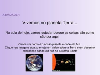 ATIVIDADE 1 Vivemos no planeta Terra... Na aula de hoje, vamos estudar porque as coisas são como são por aqui. Vamos ver como é o nosso planeta e onde ele fica.  Clique nas imagens abaixo e veja um vídeo sobre a Terra e um desenho explicando aonde ela fica no Sistema Solar! 