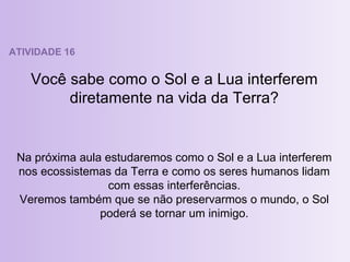 ATIVIDADE 16 Você sabe como o Sol e a Lua interferem diretamente na vida da Terra? Na próxima aula estudaremos como o Sol e a Lua interferem nos ecossistemas da Terra e como os seres humanos lidam com essas interferências. Veremos também que se não preservarmos o mundo, o Sol poderá se tornar um inimigo. 