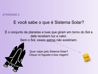 ATIVIDADE 2 E você sabe o que é Sistema Solar? É o conjunto de planetas e luas que giram em torno do Sol e dele recebem luz e calor. Sem o Sol, esses  astros  não existiriam. Quer viajar pelo Sistema Solar? Clique no foguete e boa viagem! 