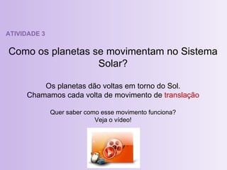ATIVIDADE 3 Como os planetas se movimentam no Sistema Solar? Os planetas dão voltas em torno do Sol. Chamamos cada volta de movimento de  translação Quer saber como esse movimento funciona? Veja o vídeo! 