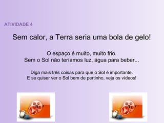 ATIVIDADE 4 Sem calor, a Terra seria uma bola de gelo! O espaço é muito, muito frio. Sem o Sol não teríamos luz, água para beber... Diga mais três coisas para que o Sol é importante. E se quiser ver o Sol bem de pertinho, veja os vídeos! 