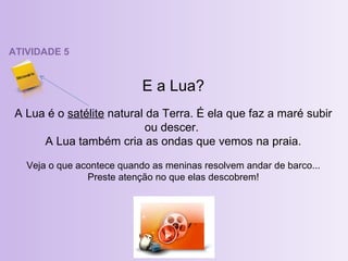 ATIVIDADE 5 E a Lua? A Lua é o  satélite  natural da Terra. É ela que faz a maré subir ou descer.  A Lua também cria as ondas que vemos na praia. Veja o que acontece quando as meninas resolvem andar de barco... Preste atenção no que elas descobrem! 