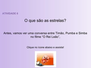 ATIVIDADE 6 O que são as estrelas? Antes, vamos ver uma conversa entre Timão, Pumba e Simba no filme “O Rei Leão”, Clique no ícone abaixo e assista! 