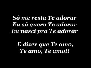 Só me resta Te adorarSó me resta Te adorar
Eu só quero Te adorarEu só quero Te adorar
Eu nasci pra Te adorarEu nasci pra Te adorar
E dizer que Te amo,E dizer que Te amo,
Te amo, Te amo!!Te amo, Te amo!!
 