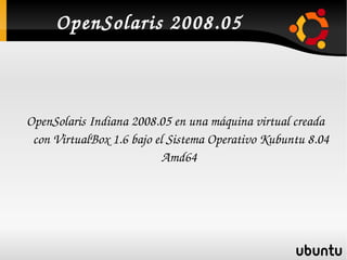 OpenSolaris 2008.05



    OpenSolaris Indiana 2008.05 en una máquina virtual creada 
     con VirtualBox 1.6 bajo el Sistema Operativo Kubuntu 8.04 
                               Amd64 




                                 