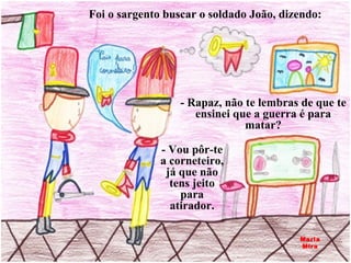Foi o sargento buscar o soldado João, dizendo: - Rapaz, não te lembras de que te ensinei que a guerra é para matar? - Vou pôr-te a corneteiro, já que não tens jeito para atirador. Maria Mira 