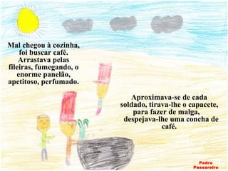 Mal chegou à cozinha, foi buscar café. Arrastava pelas fileiras, fumegando, o enorme panelão, apetitoso, perfumado. Aproximava-se de cada soldado, tirava-lhe o capacete, para fazer de malga,  despejava-lhe uma concha de café. Pedro Passareiro 