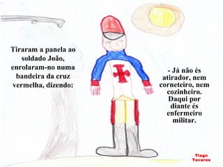 - Já não és atirador, nem corneteiro, nem cozinheiro. Daqui por diante és enfermeiro militar. Tiraram a panela ao soldado João, enrolaram-no numa bandeira da cruz vermelha, dizendo: Tiago Tavares 