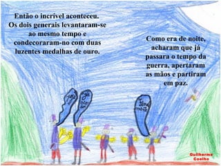 Então o incrível aconteceu.  Os dois generais levantaram-se ao mesmo tempo e condecoraram-no com duas luzentes medalhas de ouro. Como era de noite, acharam que já passara o tempo da guerra, apertaram as mãos e partiram em paz. Guilherme Coelho 