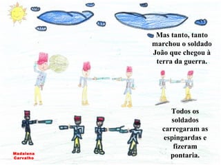 Mas tanto, tanto marchou o soldado João que chegou à terra da guerra. Todos os soldados carregaram as espingardas e fizeram pontaria. Madalena Carvalho 